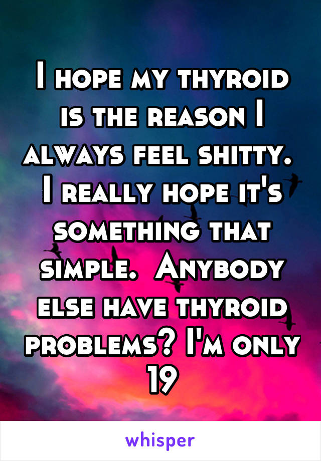 I hope my thyroid is the reason I always feel shitty.  I really hope it's something that simple.  Anybody else have thyroid problems? I'm only 19