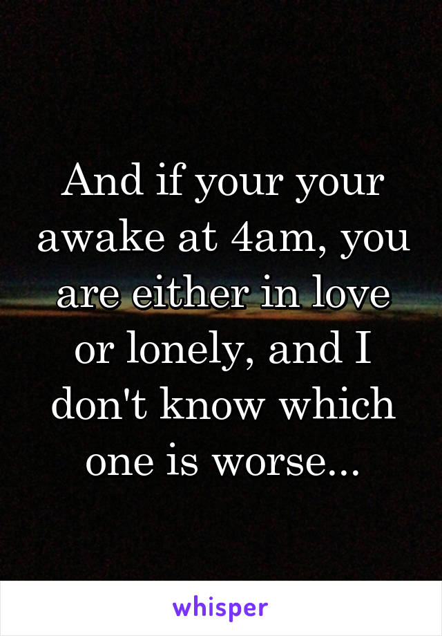 And if your your awake at 4am, you are either in love or lonely, and I don't know which one is worse...