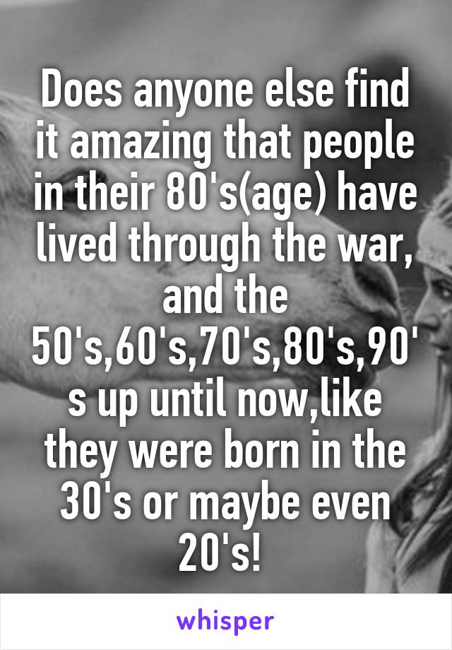 Does anyone else find it amazing that people in their 80's(age) have lived through the war, and the 50's,60's,70's,80's,90's up until now,like they were born in the 30's or maybe even 20's! 