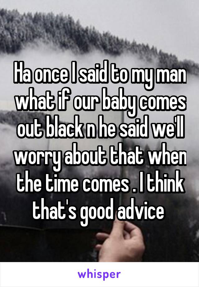 Ha once I said to my man what if our baby comes out black n he said we'll worry about that when the time comes . I think that's good advice 