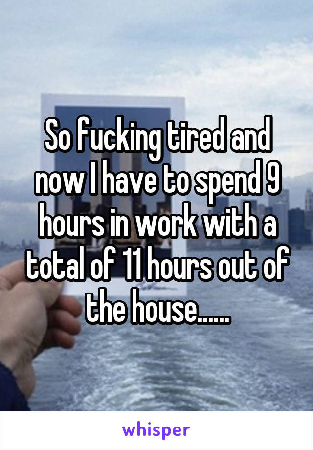 So fucking tired and now I have to spend 9 hours in work with a total of 11 hours out of the house......