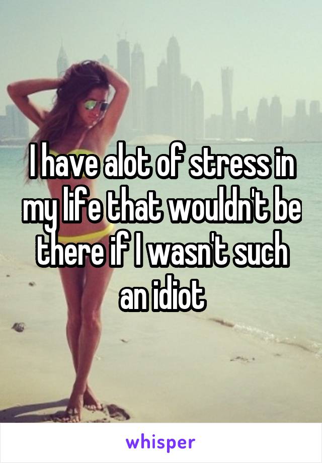 I have alot of stress in my life that wouldn't be there if I wasn't such an idiot