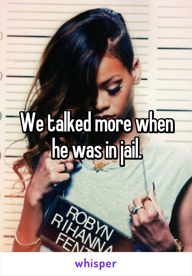 We talked more when he was in jail.