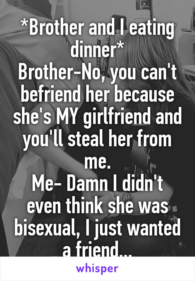 *Brother and I eating dinner*
Brother-No, you can't befriend her because she's MY girlfriend and you'll steal her from me.
Me- Damn I didn't even think she was bisexual, I just wanted a friend...