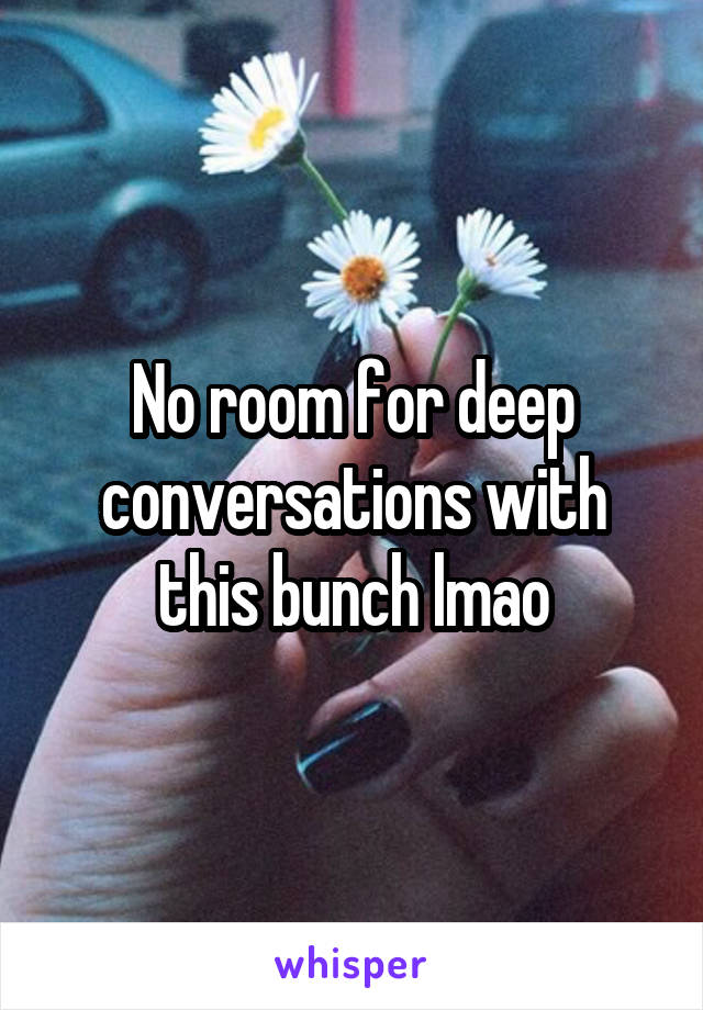 No room for deep conversations with this bunch lmao