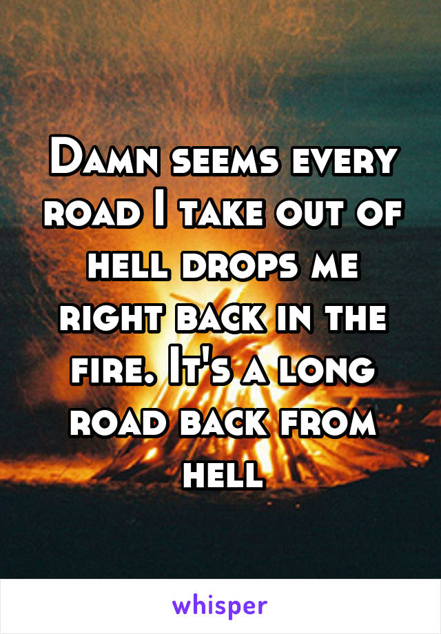 Damn seems every road I take out of hell drops me right back in the fire. It's a long road back from hell