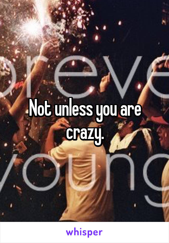 Not unless you are crazy.