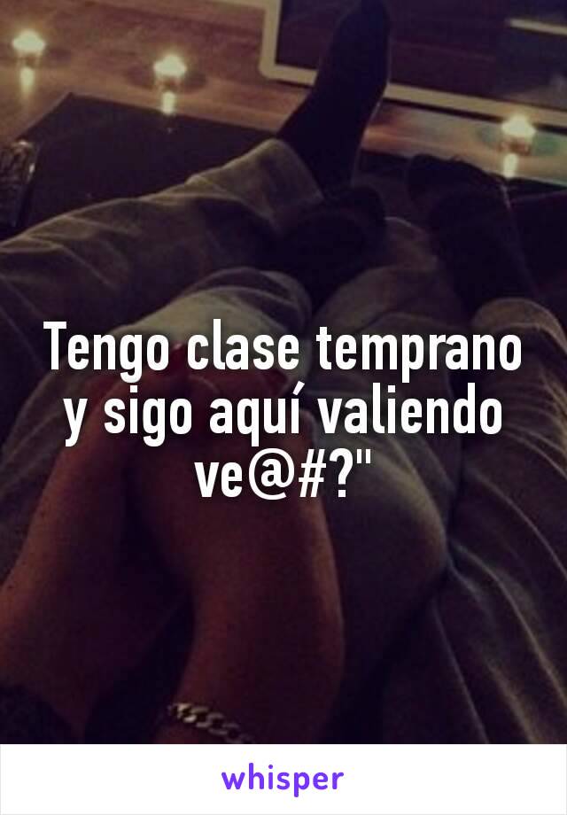 Tengo clase temprano y sigo aquí valiendo ve@#?"