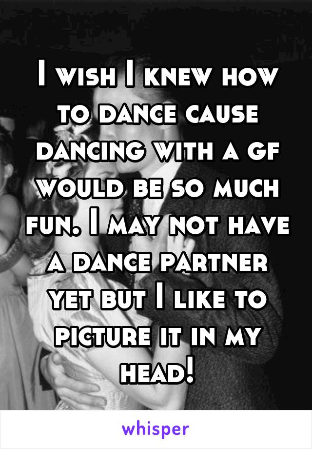 I wish I knew how to dance cause dancing with a gf would be so much fun. I may not have a dance partner yet but I like to picture it in my head!