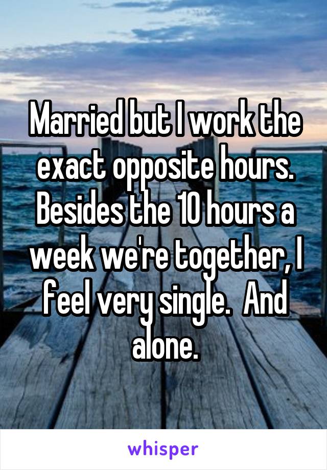 Married but I work the exact opposite hours. Besides the 10 hours a week we're together, I feel very single.  And alone.