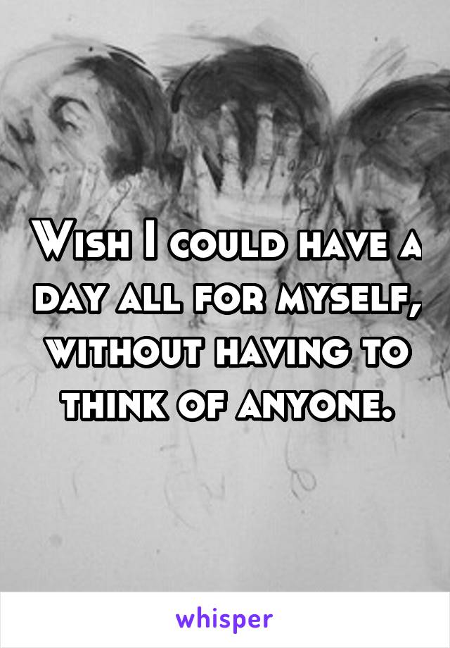 Wish I could have a day all for myself, without having to think of anyone.