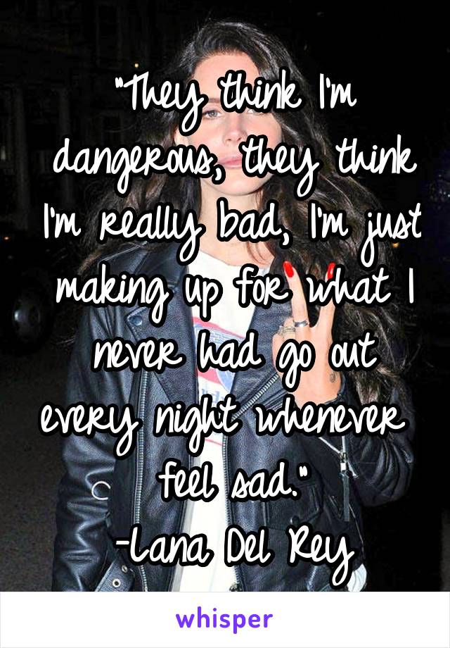 "They think I'm dangerous, they think I'm really bad, I'm just making up for what I never had go out every night whenever I feel sad."
-Lana Del Rey