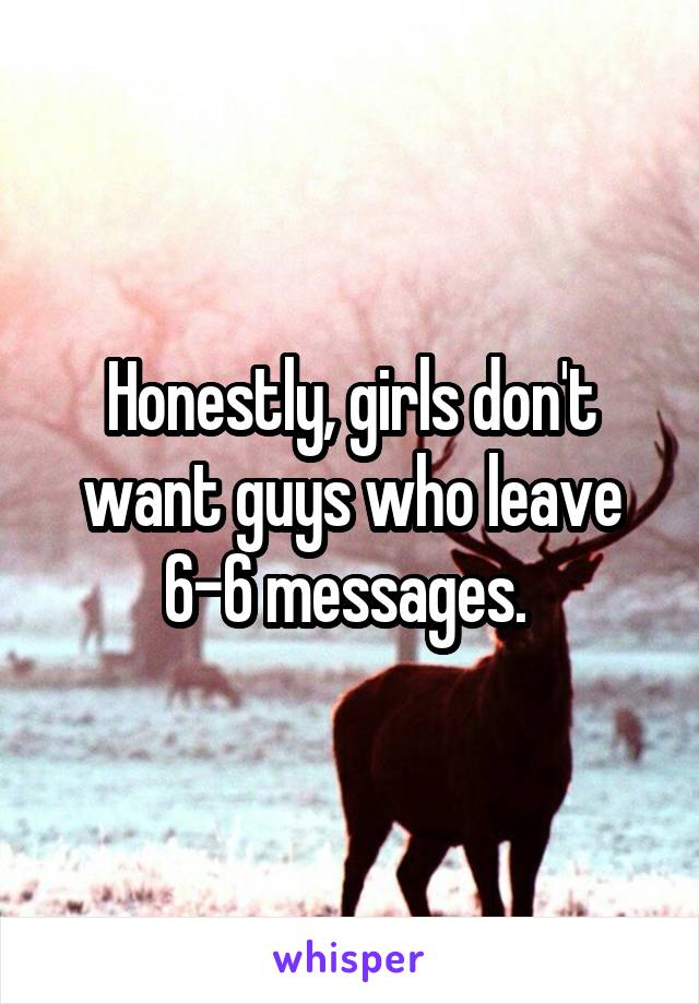 Honestly, girls don't want guys who leave 6-6 messages. 