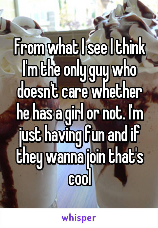 From what I see I think I'm the only guy who doesn't care whether he has a girl or not. I'm just having fun and if they wanna join that's cool