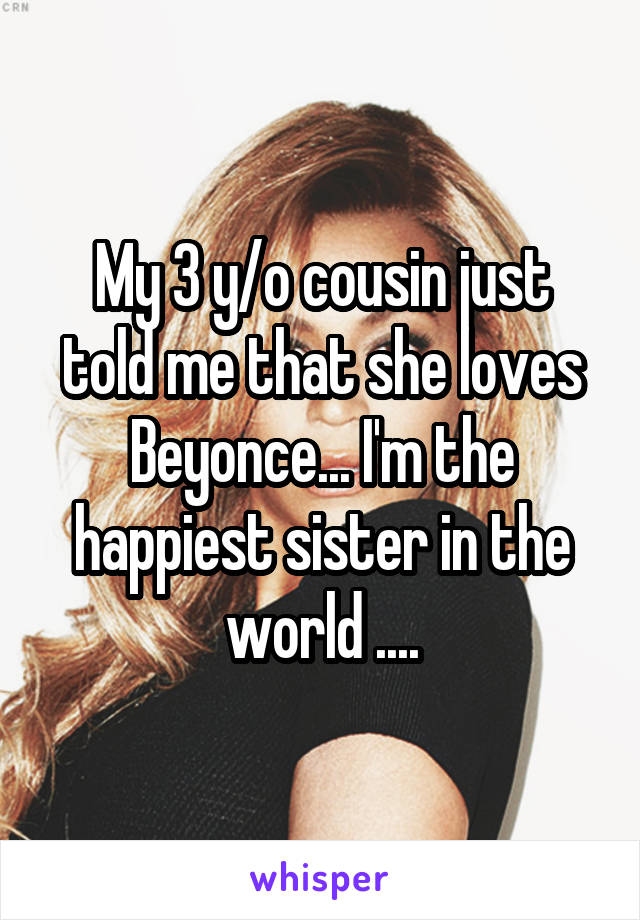 My 3 y/o cousin just told me that she loves Beyonce... I'm the happiest sister in the world ....