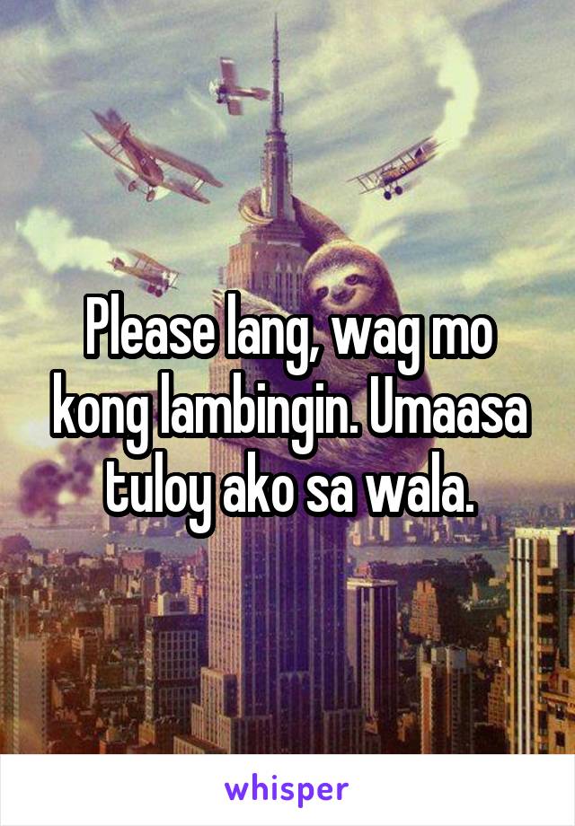 Please lang, wag mo kong lambingin. Umaasa tuloy ako sa wala.