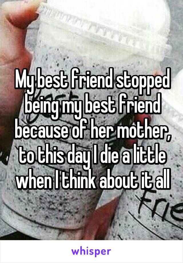 My best friend stopped being my best friend because of her mother, to this day I die a little when I think about it all