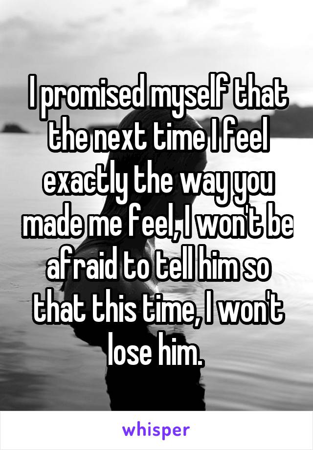 I promised myself that the next time I feel exactly the way you made me feel, I won't be afraid to tell him so that this time, I won't lose him. 