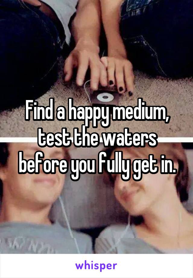 Find a happy medium, test the waters before you fully get in.