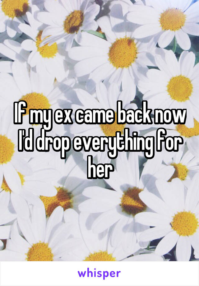 If my ex came back now I'd drop everything for her