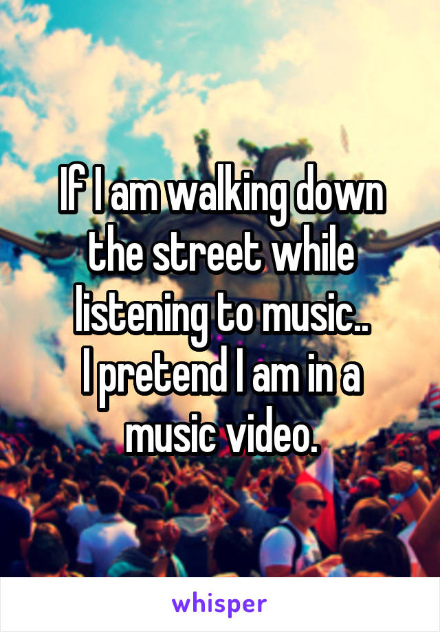 If I am walking down the street while listening to music..
I pretend I am in a music video.