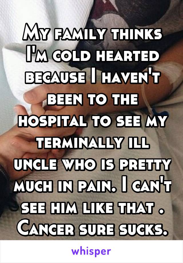 My family thinks I'm cold hearted because I haven't been to the hospital to see my terminally ill uncle who is pretty much in pain. I can't see him like that . Cancer sure sucks.