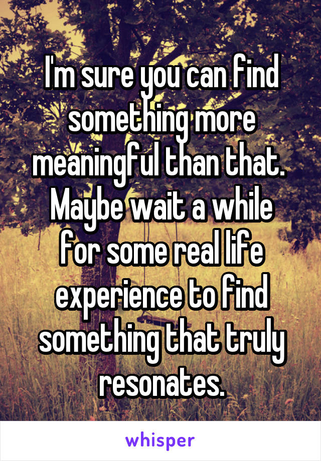 I'm sure you can find something more meaningful than that. 
Maybe wait a while for some real life experience to find something that truly resonates.