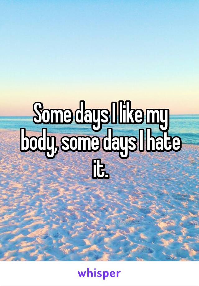 Some days I like my body, some days I hate it.