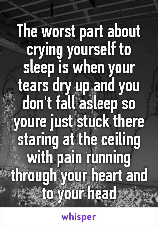 The worst part about crying yourself to sleep is when your tears dry up and you don't fall asleep so youre just stuck there staring at the ceiling with pain running through your heart and to your head