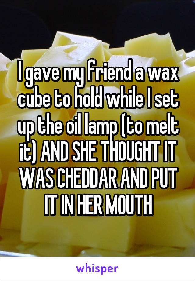 I gave my friend a wax cube to hold while I set up the oil lamp (to melt it) AND SHE THOUGHT IT WAS CHEDDAR AND PUT IT IN HER MOUTH