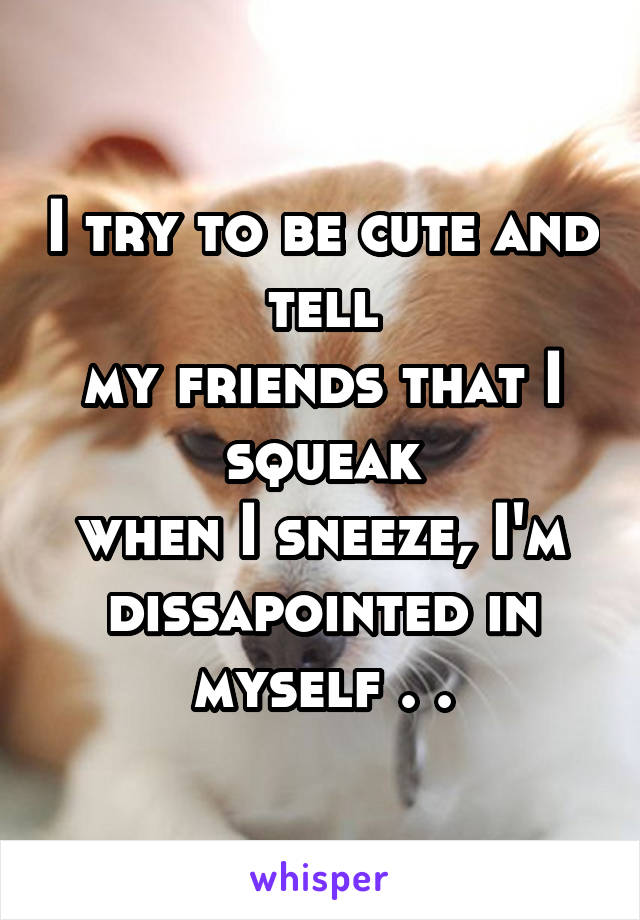 I try to be cute and tell
my friends that I squeak
when I sneeze, I'm
dissapointed in myself . .