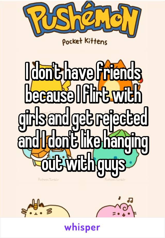 I don't have friends because I flirt with girls and get rejected and I don't like hanging out with guys