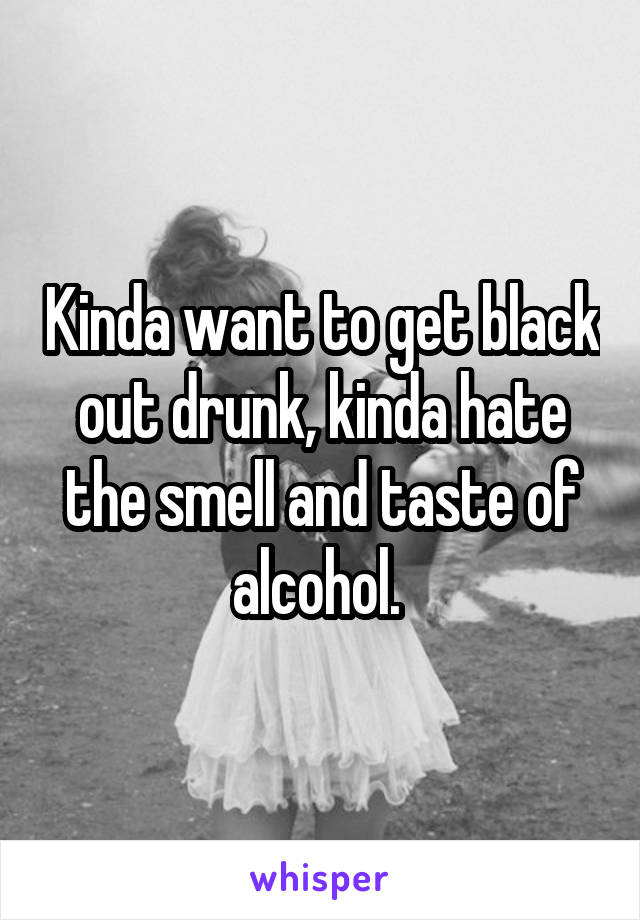 Kinda want to get black out drunk, kinda hate the smell and taste of alcohol. 