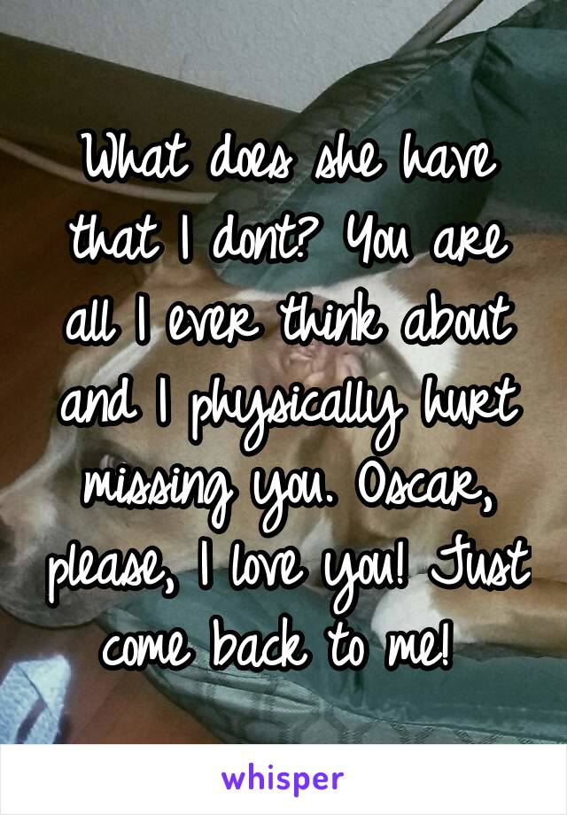 What does she have that I dont? You are all I ever think about and I physically hurt missing you. Oscar, please, I love you! Just come back to me! 