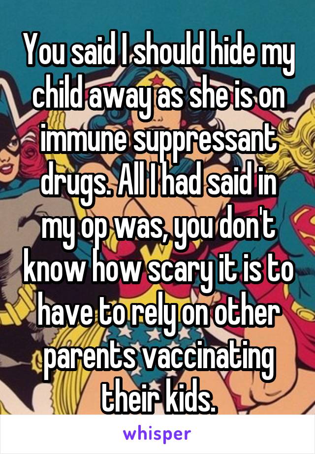 You said I should hide my child away as she is on immune suppressant drugs. All I had said in my op was, you don't know how scary it is to have to rely on other parents vaccinating their kids.