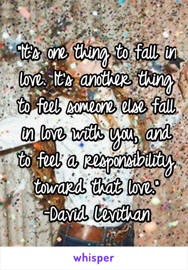 "It's one thing to fall in love. It's another thing to feel someone else fall in love with you, and to feel a responsibility toward that love."
-David Levithan