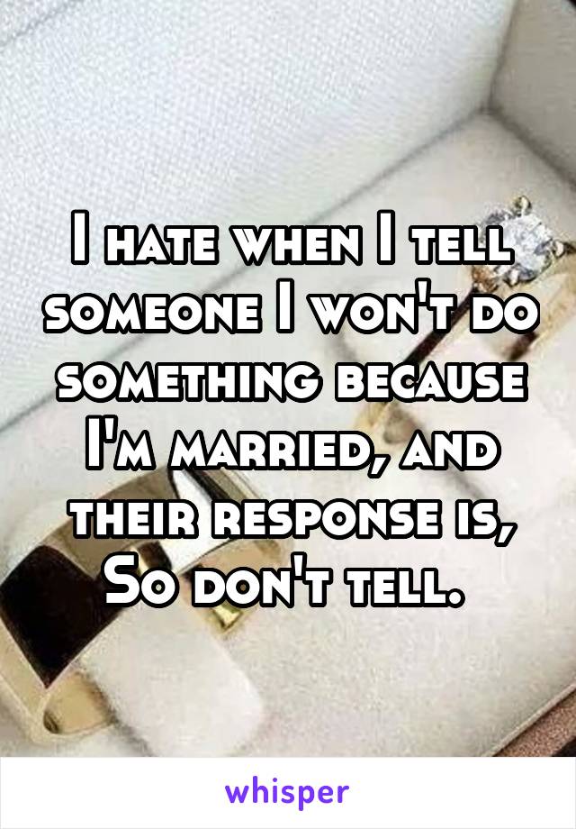 I hate when I tell someone I won't do something because I'm married, and their response is, So don't tell. 