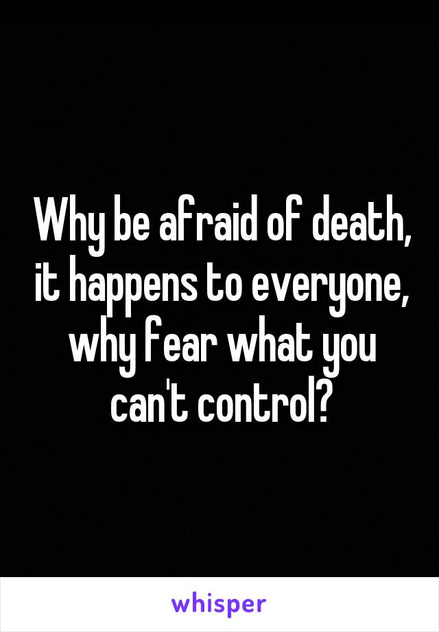 Why be afraid of death, it happens to everyone, why fear what you can't control?