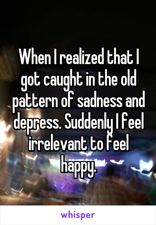 When I realized that I got caught in the old pattern of sadness and depress. Suddenly I feel irrelevant to feel happy.