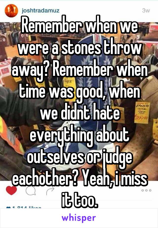 Remember when we were a stones throw away? Remember when time was good, when we didnt hate everything about outselves or judge eachother? Yeah, i miss it too.