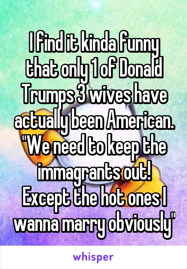 I find it kinda funny that only 1 of Donald Trumps 3 wives have actually been American.
"We need to keep the immagrants out! Except the hot ones I wanna marry obviously"