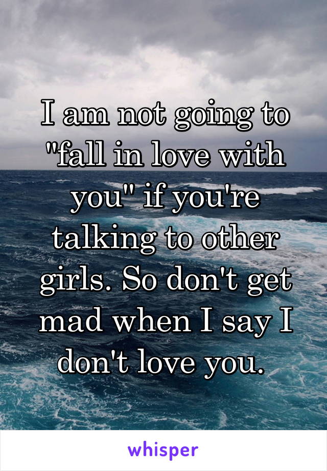 I am not going to "fall in love with you" if you're talking to other girls. So don't get mad when I say I don't love you. 