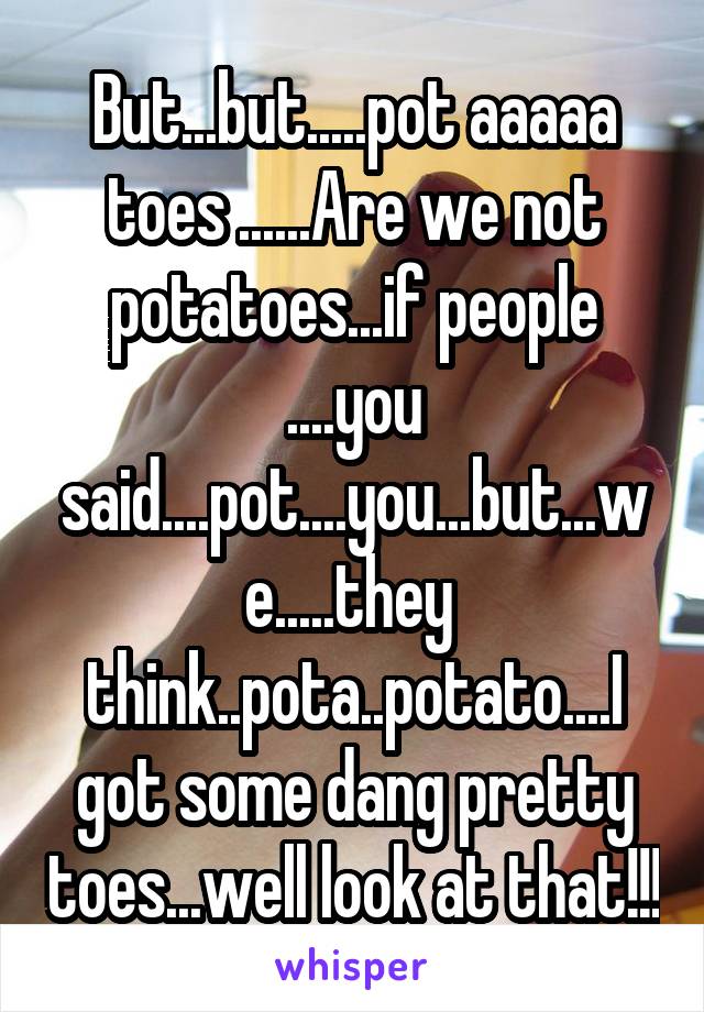 But...but.....pot aaaaa toes ......Are we not potatoes...if people ....you said....pot....you...but...we.....they  think..pota..potato....I got some dang pretty toes...well look at that!!!