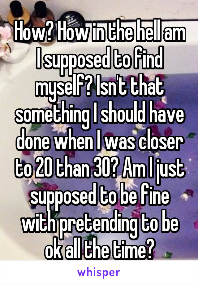 How? How in the hell am I supposed to find myself? Isn't that something I should have done when I was closer to 20 than 30? Am I just supposed to be fine with pretending to be ok all the time?