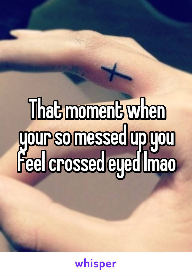 That moment when your so messed up you feel crossed eyed lmao