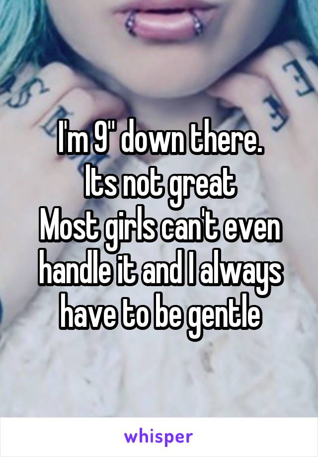 I'm 9" down there.
Its not great
Most girls can't even handle it and I always have to be gentle