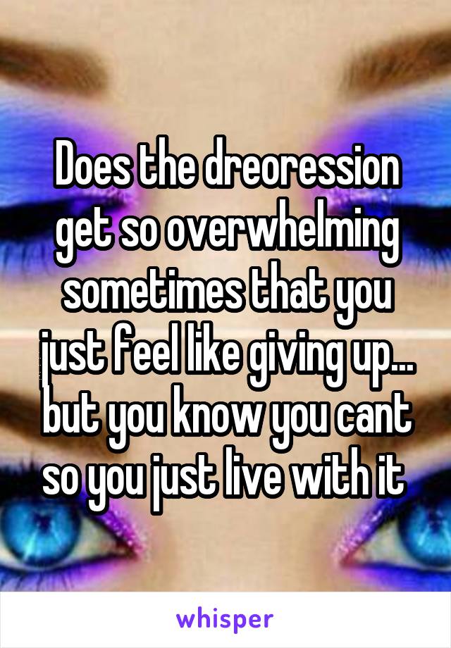 Does the dreoression get so overwhelming sometimes that you just feel like giving up... but you know you cant so you just live with it 