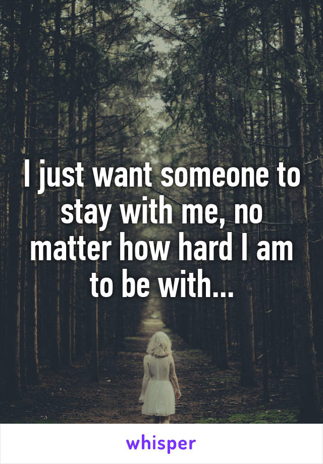 I just want someone to stay with me, no matter how hard I am to be with...