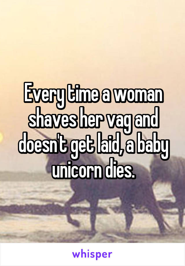 Every time a woman shaves her vag and doesn't get laid, a baby unicorn dies.