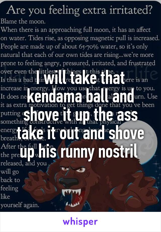 I will take that kendama ball and shove it up the ass take it out and shove up his runny nostril 